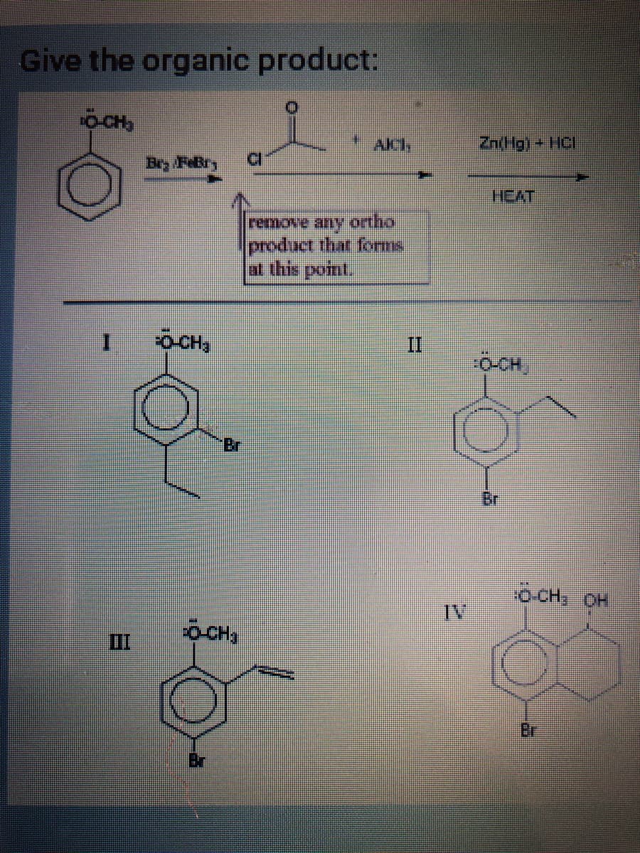 Give the organic product:
DỊCH
I
Bry Febr
*HO-O:
O-CHa
" AKCI
remove any ortho
product that forms
at this point.
II
Zn(Hg)
HEAT
гноо:
Br
:ö CH: OH
13