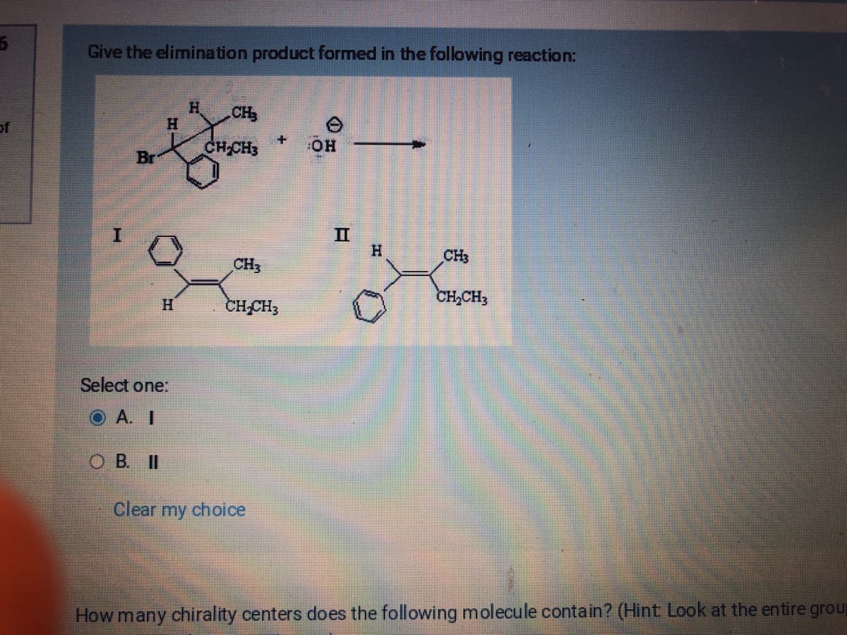 5
of
Give the elimination product formed in the following reaction:
I
Br
H
H
Select one:
OA. I
OB. II
H CH₂
CH₂
+
CH₂CH3
Clear my choice
OH
II
-
H
CH3
CH₂CH3
How many chirality centers does the following molecule contain? (Hint: Look at the entire group