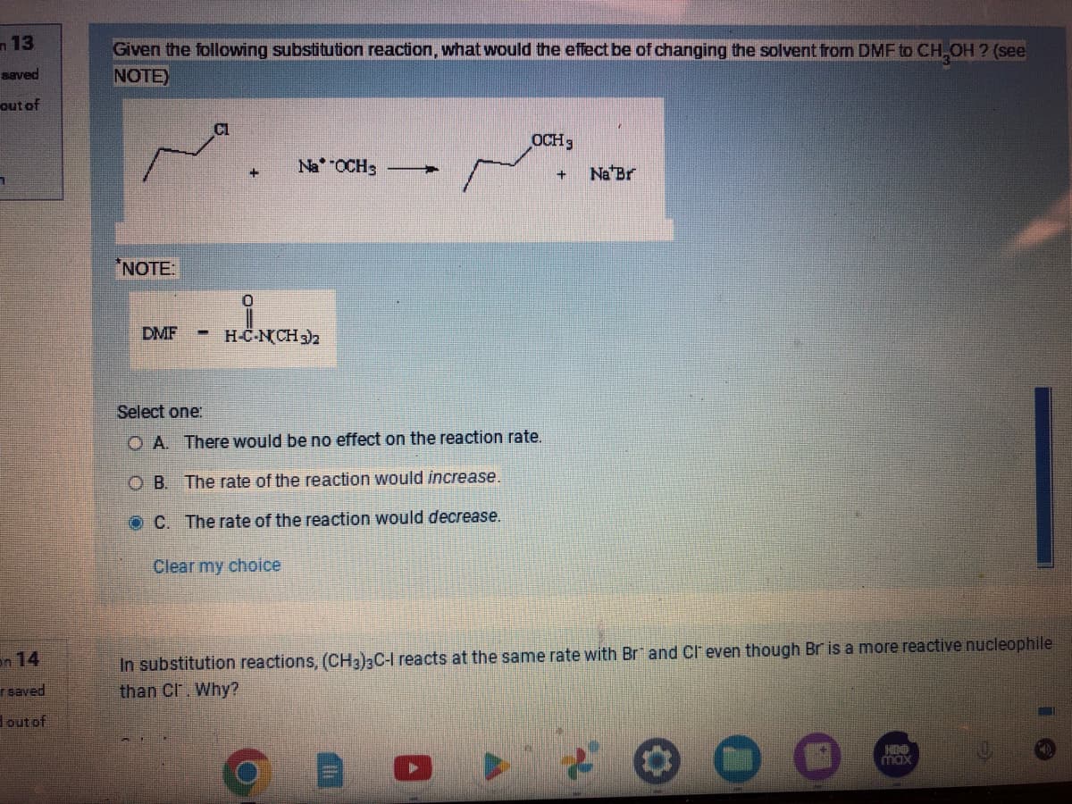 13
saved
out of
on 14
r saved
out of
Given the following substitution reaction, what would the effect be of changing the solvent from DMF to CH₂OH? (see
NOTE)
*NOTE:
DMF
-
NaOCH3
H-C-N(CH3)2
OCH 3
Select one:
OA. There would be no effect on the reaction rate.
OB. The rate of the reaction would increase.
OC. The rate of the reaction would decrease.
Clear my choice
+
Na Br
In substitution reactions, (CH3)3C-I reacts at the same rate with Brand CI even though Br is a more reactive nucleophile
than Cl. Why?
max