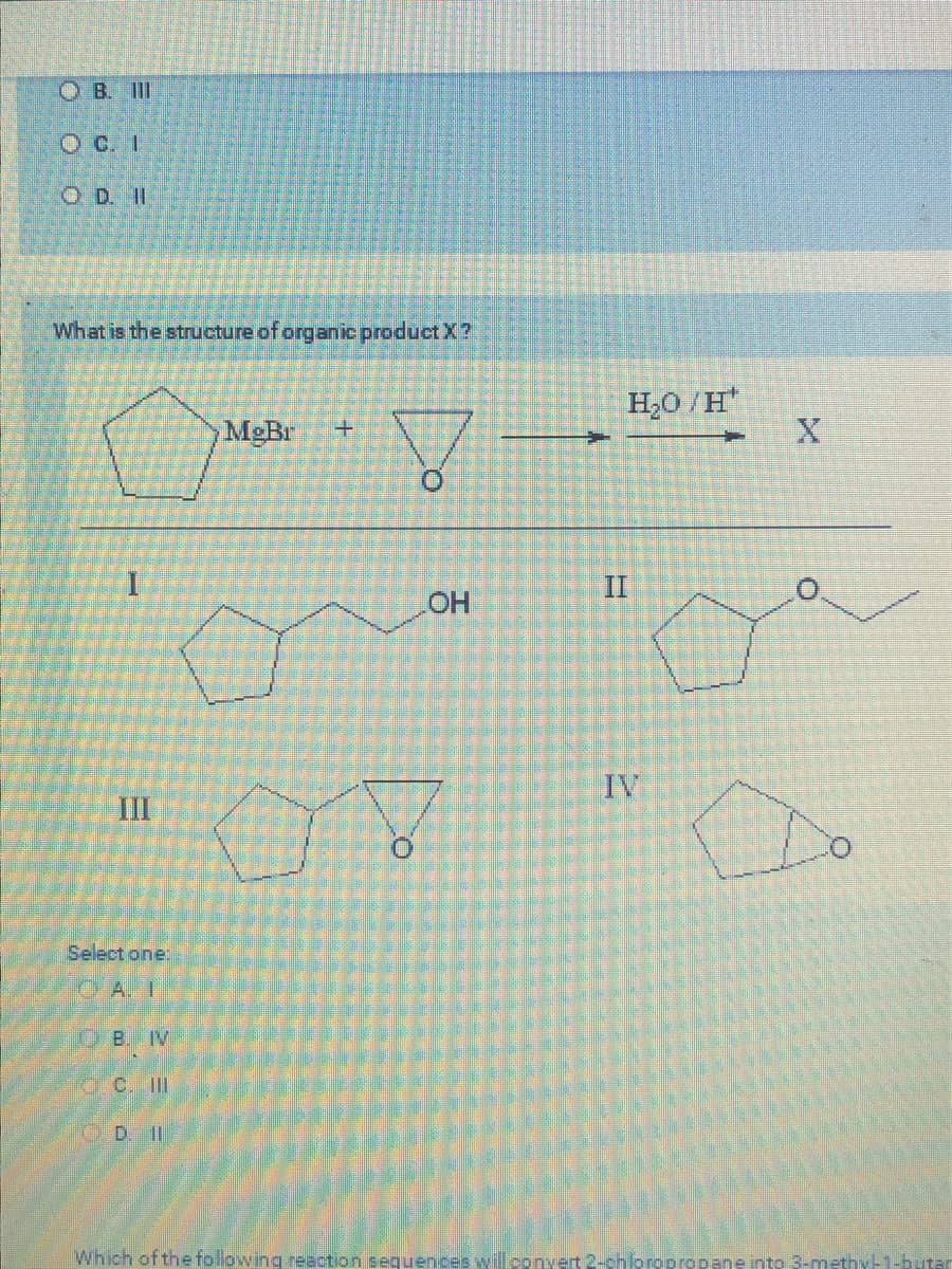 OB. III
OD. II
What is the structure of organic product X?
I
III
Select one:
A. I
OB. IV
MgBr +
Do
OH
V
H₂O/H
II
+
O
Which of the following reaction sequences will convert 2-chloropropane into 3-methyl-1-butar