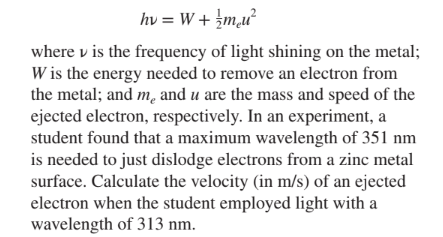 hv = W + ¿m,u²
where v is the frequency of light shining on the metal;
W is the energy needed to remove an electron from
the metal; and m, and u are the mass and speed of the
ejected electron, respectively. In an experiment, a
student found that a maximum wavelength of 351 nm
is needed to just dislodge electrons from a zinc metal
surface. Calculate the velocity (in m/s) of an ejected
electron when the student employed light with a
wavelength of 313 nm.
