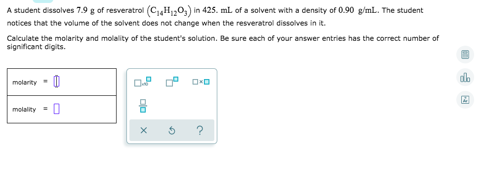 A student dissolves 7.9 g of resveratrol (C14H1203) in 425. mL of a solvent with a density of 0.90 g/mL. The student
notices that the volume of the solvent does not change when the resveratrol dissolves in it.
Calculate the molarity and molality of the student's solution. Be sure each of your answer entries has the correct number of
significant digits.
alo
molarity
molality
