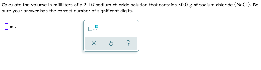 Calculate the volume in milliliters of a 2.1M sodium chloride solution that contains 50.0 g of sodium chloride (NaCI). Be
sure your answer has the correct number of significant digits.
|mL
