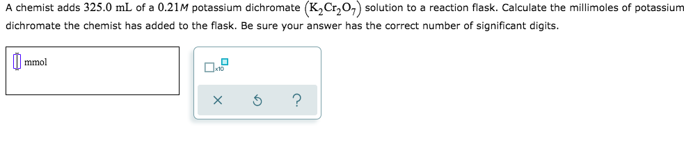 A chemist adds 325.0 mL of a 0.21M potassium dichromate (K,Cr,O,) solution to a reaction flask. Calculate the millimoles of potassium
dichromate the chemist has added to the flask. Be sure your answer has the correct number of significant digits.
mmol
