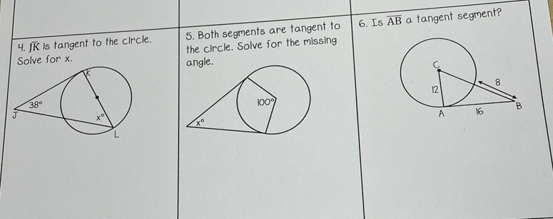 4. JK Is tangent to the circle.
Solve for x.
5. Both segments are tangent to
the circle. Solve for the missing
angle.
6. Is AB a tangent segment?
380
to
100
12
A
16
B.
