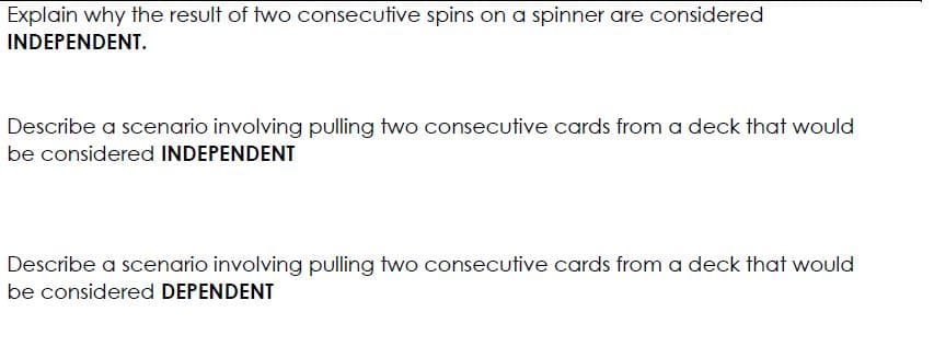 Explain why the result of two consecutive spins on a spinner are considered
INDEPENDENT.
Describe a scenario involving pulling two consecutive cards from a deck that would
be considered INDEPENDENT
Describe a scenario involving pulling two consecutive cards from a deck that would
be considered DEPENDENT