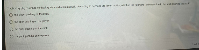 7. A hockey player swings her hockey stick and strikes a puck. According to Newton's 3rd law of motion, which of the following is the reaction to the stick pushing the puck?
O the player pushing on the stick
the stick pushing on the player
O the puck pushing on the stick
the puck pushing on the player
SAVE &
