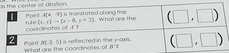 as the center of dilation.
Point A(4, -9) is translated along the
rule (x, y) - (x - 8. y+ 2). What are the
Coordinates of A'?
Point B(-3, 5) is reflected in the y-axis.
What are the coordinates of B'?
