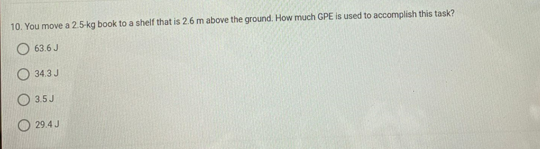 10. You move a 2.5-kg book to a shelf that is 2.6 m above the ground. How much GPE is used to accomplish this task?
O 63.6 J
34.3 J
O 3.5 J
O 29.4 J
