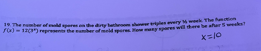 19. The number of mold spores on the dirty bathroom shower triples every ½ week. The function
S) = 12(3*) represents the number of mold spores How many spores will there be after 5 weeks?
X=10
