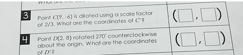 Point C(9, -6) is dilated using a scale factor
of 2/3. What are the coordinates of C"?
(O,)
4 Point D(2, 8) rotated 270° counterclockwise
about the origin. What are the coordinates
of D'?
