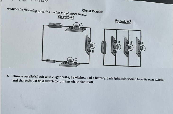 Circuit Practice
Answer the following questions using the pictures below.
Circuit #
Circuit #2
A
E
B
6. Draw a parallet circuit with 2 light bulbs, 3 switches, and a battery. Each light bulb should have its own switch,
and there should be a switch to turn the whole circuit off.
