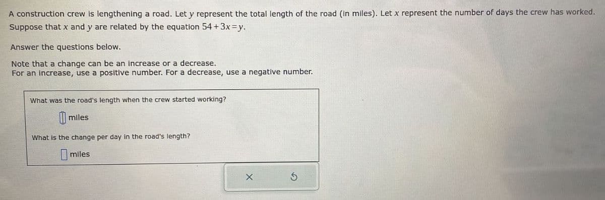 A construction crew is lengthening a road. Let y represent the total length of the road (in miles). Let x represent the number of days the crew has worked.
Suppose that x and y are related by the equation 54 + 3x=y.
Answer the questions below.
Note that a change can be an increase or a decrease.
For an increase, use a positive number. For a decrease, use a negative number.
What was the road's length when the crew started working?
miles
What is the change per day in the road's length?
miles
X