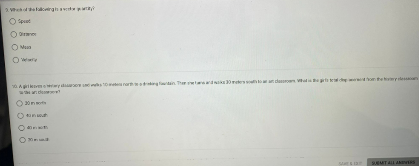 9. Which of the following is a vector quantity?
O Speed
Distance
Mass
Velocity
10. A girl leaves a history classroom and walks 10 meters north to a drinking fountain. Then she turns and walks 30 meters south to an art classroom. What is the girl's total displacement from the history classroom
to the art classroom?
20 m north
40 m south
40 m north
20 m south
SAVE & EXIT
SUBMIT ALL ANSWERS
