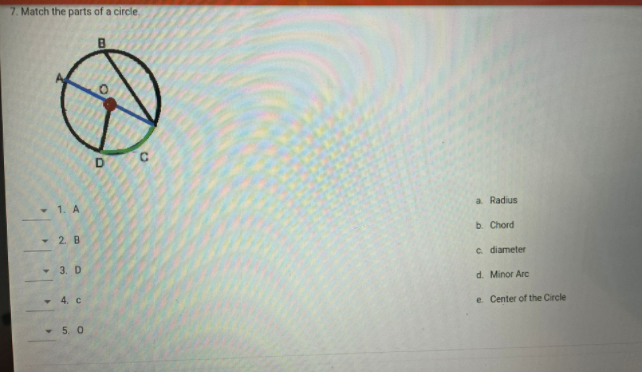 7. Match the parts of a circle,
• 1. A
a. Radius
b. Chord
- 2. B
c. diameter
- 3. D
d. Minor Arc
• 4. c
e. Center of the Circle
- 5. 0
