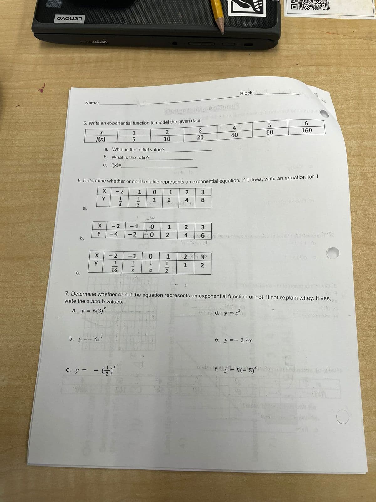 Onoua7.
Block:
Name:
6.
4
3
160
1
80
40
f(x)
10
20
a.
What is the initial value?
b. What is the ratio?
c. f(x)=
6. Determine whether or not the table represents an exponential equation. If it does, write an equation for l
- 2
- 1
1
2
Y
1
1
4
8
a.
- 2
- 1
1
3
Y
- 4
- 2
4i 6-ie
b.
- 1
2 ( 30
Y
1
1
1
1
16
8.
4
С.
ehnevia e
7. Determine whether or not the equation represents an exponential function or not. If not explain whey. If yes,
state the a and b values.
a. y = 6(3)*
d: y = x
b. y == 6x?
e. y =- 2.4x
C. y =
1-12
2-9
