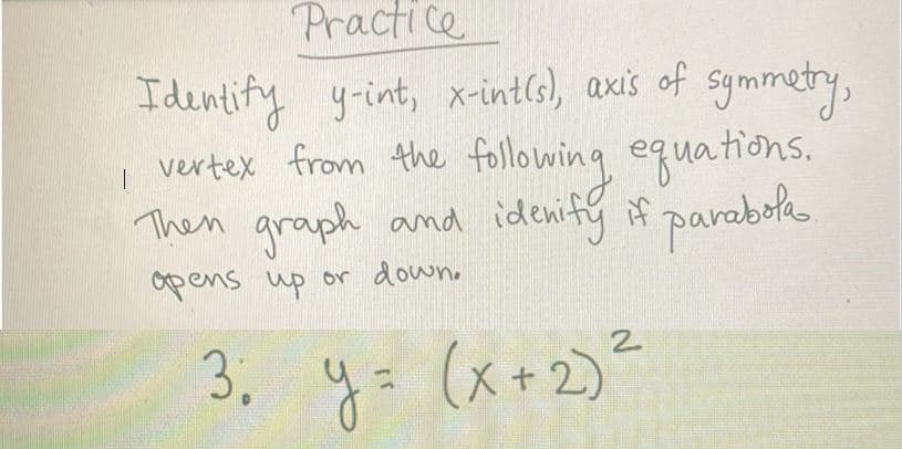 Practice
I
Identify y-int, x-intis), axis of symmetry,
vertex from the following equations.
Then graph and idenify if parabola.
opens up or down.
3; y = (x + 2)²