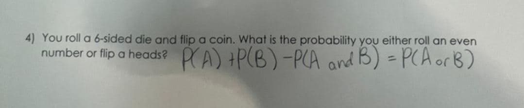 4) You roll a 6-sided die and flip a coin. What is the probability you either roll an even
number or flip a heads? P(A) + P(B) -P(A and B) = P(A or B)