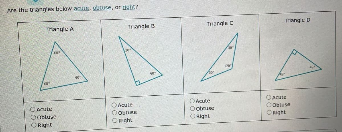 Are the triangles below acute, obtuse, or right?
Triangle A
60°
60°
Acute
Obtuse
Right
60°
Triangle B
30°
Acute
obtuse
Right
60-
Triangle C
30°
Acute
Obtuse
O Right
30°
120°
Triangle D
45°
Acute
Obtuse
O Right
45°