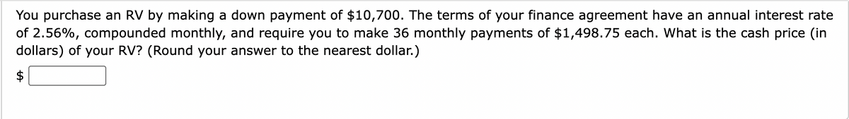 You purchase an RV by making a down payment of $10,700. The terms of your finance agreement have an annual interest rate
of 2.56%, compounded monthly, and require you to make 36 monthly payments of $1,498.75 each. What is the cash price (in
dollars) of your RV? (Round your answer to the nearest dollar.)
%24
