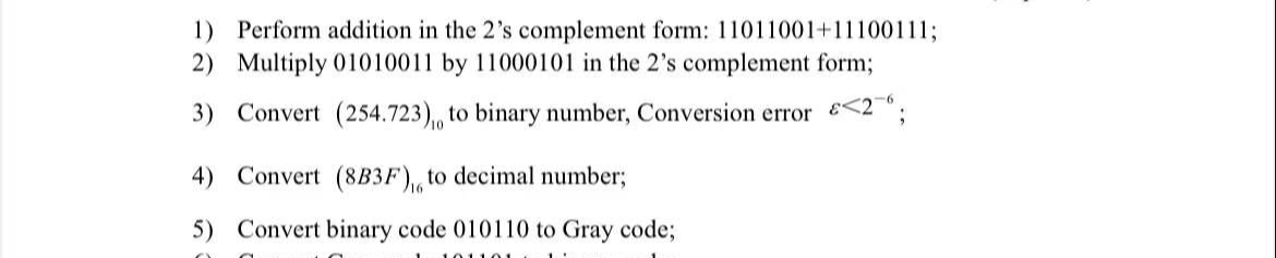 1) Perform addition in the 2's complement form: 11011001+11100111;
2) Multiply 01010011 by 11000101 in the 2's complement form%3;
3) Convert (254.723),, to binary number, Conversion error <2";
4) Convert (8B3F), to decimal number;
5) Convert binary code 010110 to Gray code;
