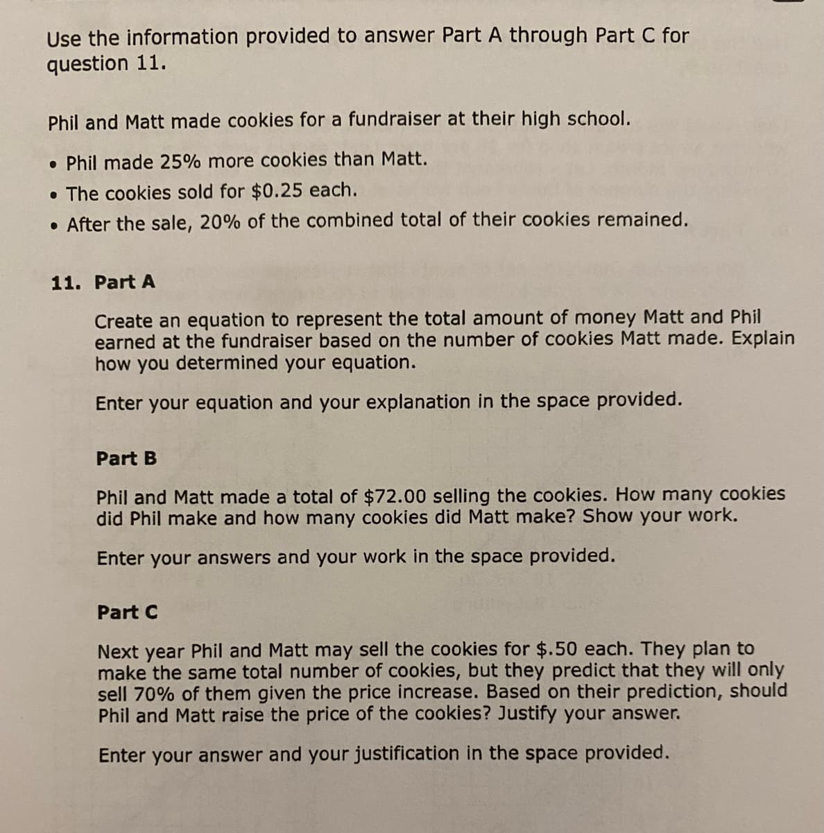 Use the information provided to answer Part A through Part C for
question 11.
Phil and Matt made cookies for a fundraiser at their high school.
. Phil made 25% more cookies than Matt.
• The cookies sold for $0.25 each.
. After the sale, 20% of the combined total of their cookies remained.
11. Part A
Create an equation to represent the total amount of money Matt and Phil
earned at the fundraiser based on the number of cookies Matt made. Explain
how you determined your equation.
Enter your equation and your explanation in the space provided.
Part B
Phil and Matt made a total of $72.00 selling the cookies. How many cookies
did Phil make and how many cookies did Matt make? Show your work.
Enter your answers and your work in the space provided.
Part C
Next year Phil and Matt may sell the cookies for $.50 each. They plan to
make the same total number of cookies, but they predict that they will only
sell 70% of them given the price increase. Based on their prediction, should
Phil and Matt raise the price of the cookies? Justify your answer.
Enter your answer and your justification in the space provided.