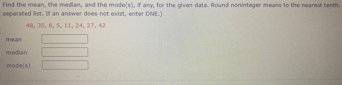 Find the mean, the median, and the mode(s), if any, for the given data. Round noninteger means to the nearest tenth.
separated list. If an answer does not exist, enter DNE.)
48, 35, 8, 5, 11, 24, 27, 42
mean
median
mode(s)
