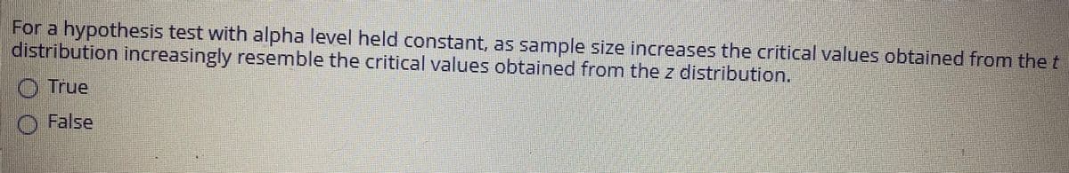 For a hypothesis test with alpha level held constant, as sample size increases the critical values obtained from the t
distribution increasingly resemble the critical values obtained from the z distribution.
O True
O False
