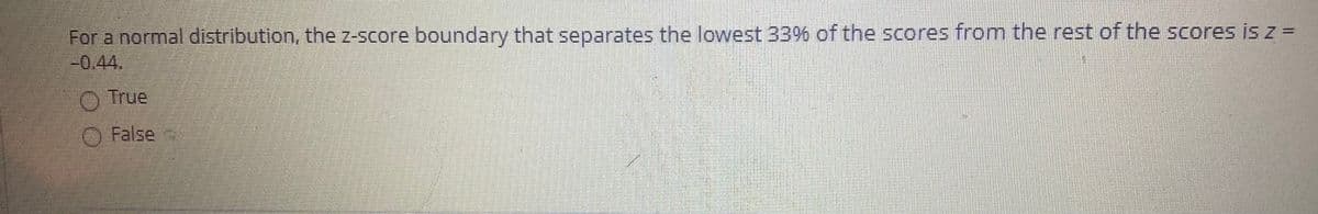 For a normal distribution, the z-score boundary that separates the lowest 33% of the scores from the rest of the scores is z =
-0,44.
O True
O False
