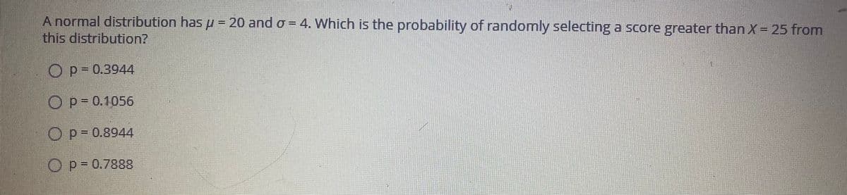 A normal distribution has u = 20 and o = 4. Which is the probability of randomly selecting a score greater than X = 25 from
this distribution?
asss
Op= 0.3944
OP-0.1056
Op-0.8944
Op-0.7888
