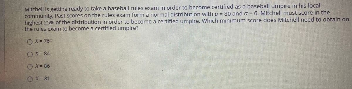 Mitchell is getting ready to take a baseball rules exam in order to becomne certified as a baseball umnpire in his local
community. Past scores on the rules exam form a normal distribution with u = 80 and o = 6. Mitchell must score in the
highest 25% of the distribution in order to become a certified umpire. Which minimum score does Mitchell need to obtain on
the rules exam to become a certified umpire?
OX= 76
O X- 84
OX= 86
OX-81
