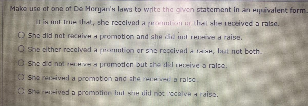 Make use of one of De Morgan's laws to write the given statement in an egquivalent form.
It is not true that, she received a promotion or that she received a raise.
She did not receive a promotion and she did not receive a raise.
She either received a promotion or she received a raise, but not both.
O She did not receive a promotion but she did receive a raise.
O She received a promotion and she received a raise.
O She received a promotion but she did not receive a raise.
