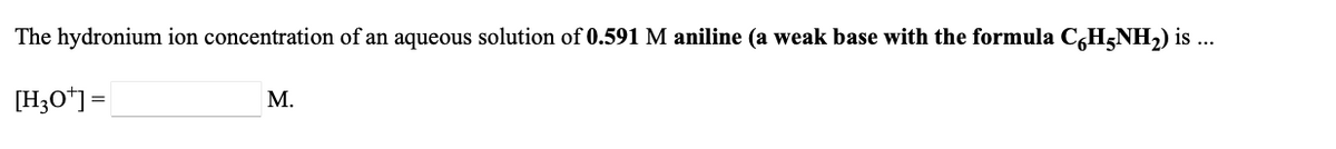 The hydronium ion concentration of an aqueous solution of **0.591 M aniline (a weak base with the formula C<sub>6</sub>H<sub>5</sub>NH<sub>2</sub>)** is ...

\[ [\text{H}_3\text{O}^+] = \_\_\_\_\_\_\_\_\_\_\_ \text{ M} \]

### Explanation:

This text is presenting a chemistry problem that involves calculating the hydronium ion concentration \([\text{H}_3\text{O}^+]\) in a 0.591 M solution of aniline, a weak base. Aniline has the chemical formula C<sub>6</sub>H<sub>5</sub>NH<sub>2</sub>.

### Key Points:
- Aniline is specified as a weak base.
- The molarity of the aniline solution is given as 0.591 M.
- The question asks for the concentration of hydronium ions in the solution.

For a complete understanding and accurate calculation, knowledge of the following is essential:
- The value of the base dissociation constant (Kb) for aniline.
- The relationship between Kb, the concentration of the base, and the hydronium ion concentration.
