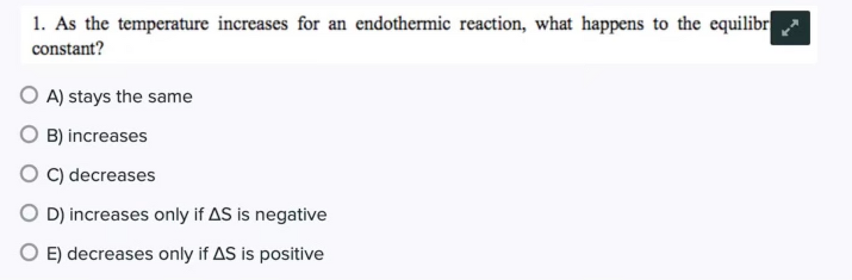 ### Understanding Equilibrium Constant in Endothermic Reactions

#### Question:
As the temperature increases for an endothermic reaction, what happens to the equilibrium constant?

#### Answer Choices:
- **A) stays the same**
- **B) increases**
- **C) decreases**
- **D) increases only if ΔS is negative**
- **E) decreases only if ΔS is positive**

For endothermic reactions, the equilibrium constant increases with an increase in temperature. This is due to the fact that increasing temperature favors the forward reaction, which absorbs heat. This follows Le Chatelier's principle, which states that the system will adjust to counteract the change (in this case, the temperature increase).

To understand deeper, consider the Van't Hoff equation which shows the relationship between the equilibrium constant (K) and temperature (T):
\[ \ln K = -\frac{\Delta H}{RT} + \frac{\Delta S}{R} \]

Where:
- \( \Delta H \) is the enthalpy change (positive for endothermic reactions).
- \( R \) is the universal gas constant.
- \( \Delta S \) is the entropy change.

For an endothermic reaction (\(\Delta H > 0\)), an increase in \( T \) will increase \( K \) because \(\Delta H / RT\) decreases with increasing \( T \), leading to a larger value of \( K \). This aligns with option **B) increases**.