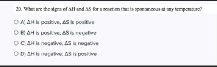 **Question 20: Signs for Spontaneous Reactions at Any Temperature**

What are the signs of ΔH and ΔS for a reaction that is spontaneous at any temperature?

**Options:**

A) ΔH is positive, ΔS is positive

B) ΔH is positive, ΔS is negative

C) ΔH is negative, ΔS is negative

D) ΔH is negative, ΔS is positive