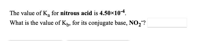 **Question:**

The value of \(K_a\) for nitrous acid is \(4.50 \times 10^{-4}\).

What is the value of \(K_b\), for its conjugate base, \(NO_2^-\)? 

**Answer:** 

To find the value of \(K_b\) for the conjugate base \(NO_2^-\), we can use the relationship between the acid dissociation constant (\(K_a\)) and the base dissociation constant (\(K_b\)) for a conjugate acid-base pair, which is given by:

\[ K_a \times K_b = K_w \]

where \(K_w\) is the ion-product constant for water. At 25°C, \(K_w\) is \(1.0 \times 10^{-14}\).

Given: 
\[ K_a = 4.50 \times 10^{-4} \]

We need to find \(K_b\):

\[ K_b = \frac{K_w}{K_a} \]

\[ K_b = \frac{1.0 \times 10^{-14}}{4.50 \times 10^{-4}} \]

\[ K_b = 2.22 \times 10^{-11} \]

Thus, the value of \(K_b\) for the conjugate base \(NO_2^-\) is \(2.22 \times 10^{-11}\).