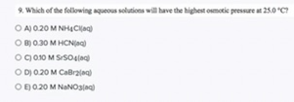 ### Osmotic Pressure in Aqueous Solutions

#### Question:
9. Which of the following aqueous solutions will have the highest osmotic pressure at 25.0 °C?

#### Options:
- **A)** 0.20 M NH₄Cl(aq)
- **B)** 0.30 M HCN(aq)
- **C)** 0.30 M SrSO₄(aq)
- **D)** 0.20 M CaBr₂(aq)
- **E)** 0.20 M NaNO₃(aq)

### Explanation:
To determine which solution has the highest osmotic pressure, we'll need to consider the molarity of the solutions and the number of particles into which each solute dissociates in solution. Osmotic pressure (\(\pi\)) can be described by the equation:

\[
\pi = iMRT
\]

where \(i\) is the van't Hoff factor (number of particles the solute dissociates into), \(M\) is the molarity, \(R\) is the gas constant, and \(T\) is the temperature in Kelvin.

Let's analyze each option in detail:

- **A)** 0.20 M NH₄Cl(aq) — Dissociation: NH₄Cl → NH₄⁺ + Cl⁻  
  Van't Hoff factor (\(i\)) = 2

- **B)** 0.30 M HCN(aq) — HCN is a weak acid and doesn't fully dissociate in water.
  Van't Hoff factor (\(i\)) ≈ 1

- **C)** 0.30 M SrSO₄(aq) — SrSO₄ is not very soluble in water, so it doesn’t fully dissociate.
  Van't Hoff factor (\(i\)) ≈ 1

- **D)** 0.20 M CaBr₂(aq) — Dissociation: CaBr₂ → Ca²⁺ + 2Br⁻  
  Van't Hoff factor (\(i\)) = 3

- **E)** 0.20 M NaNO₃(aq) — Dissociation: NaNO₃ → Na⁺ + NO₃⁻  
  Van't Hoff factor (\(i\)) = 2

Given this information:
- A: \(\pi = i \times M = 2