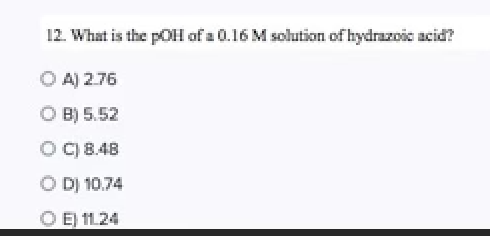 **Question 12: Determining the pOH of a Solution**

In this question, we are asked to find the pOH of a 0.16 M solution of hydrazoic acid. The question is presented in multiple-choice format with the following options:

**Options:**

A) 2.76  
B) 5.52  
C) 8.48  
D) 10.74  
E) 11.24

To solve this problem, one must know the relationship between concentration, pH, and pOH in aqueous solutions. Additionally, understanding how to work with the ionization of acids, including the relevant acid dissociation constants (Ka), will be necessary. This specific example can be used to explore the concept of weak acids and their behavior in solution.