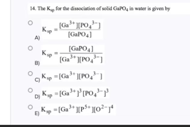 Title: Determination of the Solubility Product Constant (Ksp) for GaPO4

---

In aqueous solutions, the solubility product constant (\(K_{sp}\)) is an essential parameter in understanding the dissolution characteristics of sparingly soluble ionic compounds. In this context, consider the dissociation of gallium phosphate (\(GaPO_4\)) in water. The dissolution of \(GaPO_4\) can be represented as:

\[GaPO_4 (s) \rightleftharpoons Ga^{3+} (aq) + PO_4^{3-} (aq)\]

Given this dissociation, the \(K_{sp}\) expression for \(GaPO_4\) is derived from the concentrations of its ions in a saturated solution.

The question provides several possible expressions for the \(K_{sp}\) of \(GaPO_4\):

1. Option A: \( K_{sp} = \frac{[Ga^{3+}][PO_4^{3-}]}{[GaPO_4]} \)
2. Option B: \( K_{sp} = \frac{[GaPO_4]}{[Ga^{3+}][PO_4^{3-}]} \)
3. Option C: \( K_{sp} = [Ga^{3+}][PO_4^{3-}] \)
4. Option D: \( K_{sp} = [Ga^{3+}]^3 [PO_4^{3-}]^3 \)
5. Option E: \( K_{sp} = [Ga^{3+}][P^{5+}][O^2-]^4 \)

Among these choices:
- Option A incorrectly includes the undissociated \(GaPO_4\) in the denominator.
- Option B inappropriately places \(GaPO_4\) in the numerator.
- Option C correctly represents \(K_{sp}\) for a 1:1 dissociation of \(GaPO_4\) as it considers only the product of concentrations of the dissolved ions.
- Option D suggests raising the concentrations to the power of 3, which is unsuitable for a simple 1:1 dissociation.
- Option E introduces ions not involved in the dissociation of \(GaPO_4\), making it incorrect.

Thus, the correct expression for the solubility product constant \(K_{sp}\) for the