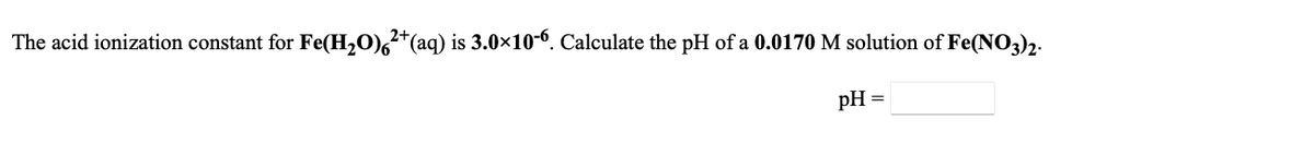 ### Problem Statement
The acid ionization constant for \( \text{Fe(H}_2\text{O)}_6^{2+}(\text{aq}) \) is \(3.0 \times 10^{-6}\). Calculate the pH of a \(0.0170 \ \text{M}\) solution of \( \text{Fe(NO}_3\text{)}_2 \).

**pH =** [Enter your answer here]

### Instructions for Students
1. Understand the relationship between the acid ionization constant (Ka) and the concentration of hydrogen ions (H⁺) in solution.
2. Use the provided data to set up the equilibrium expression.
3. Solve for the H⁺ concentration.
4. Calculate the pH from the H⁺ concentration using the formula \( \text{pH} = -\log[\text{H}^+] \).