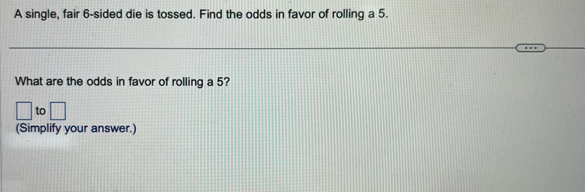 A single, fair 6-sided die is tossed. Find the odds in favor of rolling a 5.
What are the odds in favor of rolling a 5?
to
(Simplify your answer.)
...