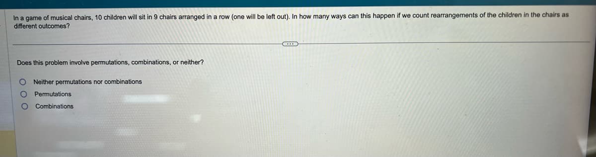 In a game of musical chairs, 10 children will sit in 9 chairs arranged in a row (one will be left out). In how many ways can this happen if we count rearrangements of the children in the chairs as
different outcomes?
Does this problem involve permutations, combinations, or neither?
000
Neither permutations nor combinations
Permutations
Combinations