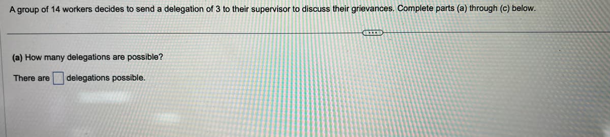 A group of 14 workers decides to send a delegation of 3 to their supervisor to discuss their grievances. Complete parts (a) through (c) below.
(a) How many delegations are possible?
There are delegations possible.
HIID