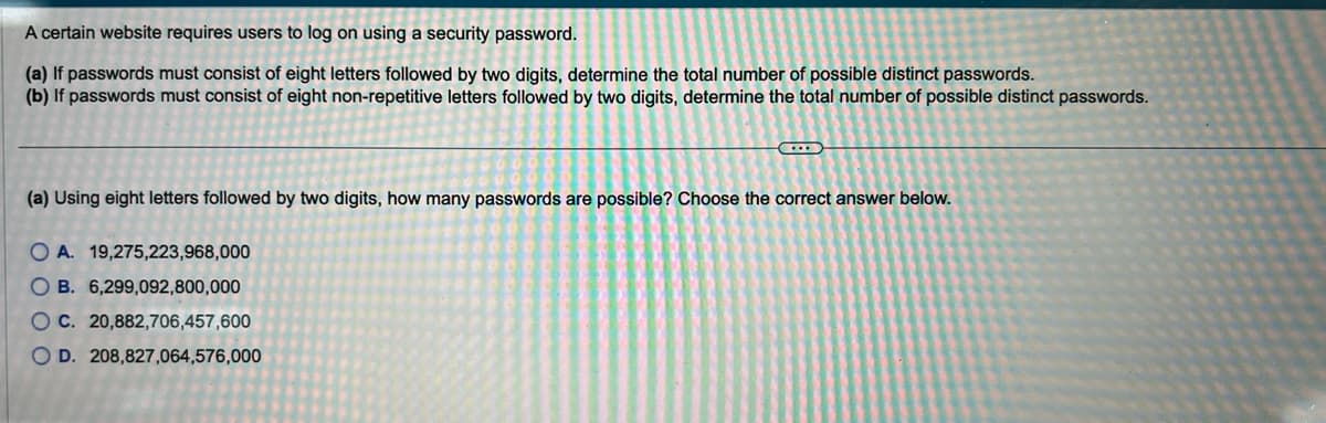 A certain website requires users to log on using a security password.
(a) If passwords must consist of eight letters followed by two digits, determine the total number of possible distinct passwords.
(b) If passwords must consist of eight non-repetitive letters followed by two digits, determine the total number of possible distinct passwords.
(a) Using eight letters followed by two digits, how many passwords are possible? Choose the correct answer below.
OA. 19,275,223,968,000
OB. 6,299,092,800,000
OC. 20,882,706,457,600
OD. 208,827,064,576,000