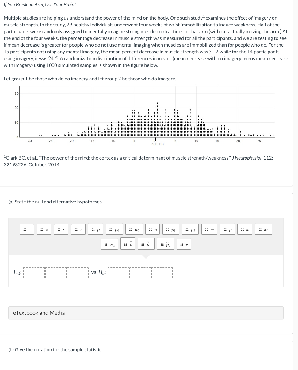 If You Break an Arm, Use Your Brain!
Multiple studies are helping us understand the power of the mind on the body. One such study¹ examines the effect of imagery on
muscle strength. In the study, 29 healthy individuals underwent four weeks of wrist immobilization to induce weakness. Half of the
participants were randomly assigned to mentally imagine strong muscle contractions in that arm (without actually moving the arm.) At
the end of the four weeks, the percentage decrease in muscle strength was measured for all the participants, and we are testing to see
if mean decrease is greater for people who do not use mental imaging when muscles are immobilized than for people who do. For the
15 participants not using any mental imagery, the mean percent decrease in muscle strength was 51.2 while for the 14 participants
using imagery, it was 24.5. A randomization distribution of differences in means (mean decrease with no imagery minus mean decrease
with imagery) using 1000 simulated samples is shown in the figure below.
Let group 1 be those who do no imagery and let group 2 be those who do imagery.
30
20
10
0
-30
-25
Ho:
-20
(a) State the null and alternative hypotheses.
eTextbook and Media
f
¹Clark BC, et al., "The power of the mind: the cortex as a critical determinant of muscle strength/weakness," J Neurophysiol, 112:
32193226, October, 2014.
vs Ha:
(b) Give the notation for the sample statistic.
441
: I₂
A
:: p
null 0
142 :: p
P₁
P₂
10
Pi
P2
15
::-
20
p
....
25
#₁