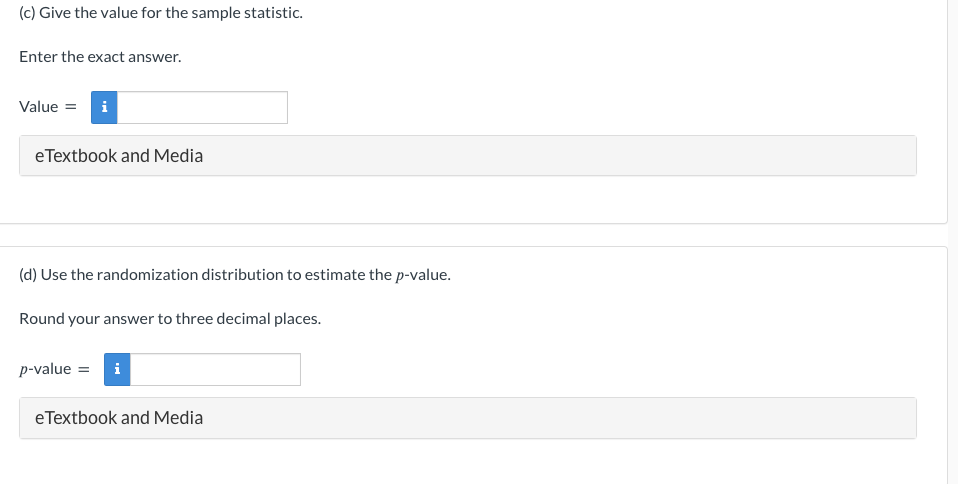 (c) Give the value for the sample statistic.
Enter the exact answer.
Value = i
eTextbook and Media
(d) Use the randomization distribution to estimate the p-value.
Round your answer to three decimal places.
p-value = i
eTextbook and Media