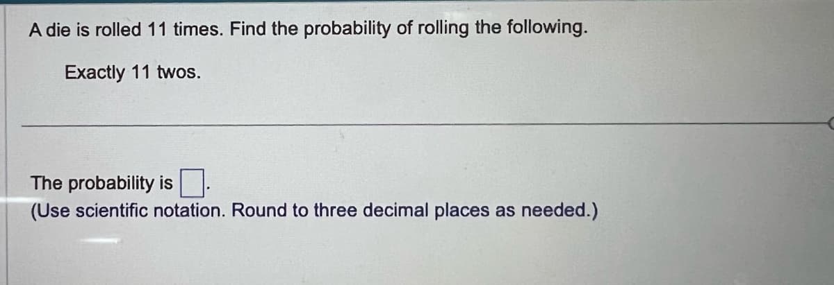 A die is rolled 11 times. Find the probability of rolling the following.
Exactly 11 twos.
The probability is
(Use scientific notation. Round to three decimal places as needed.)