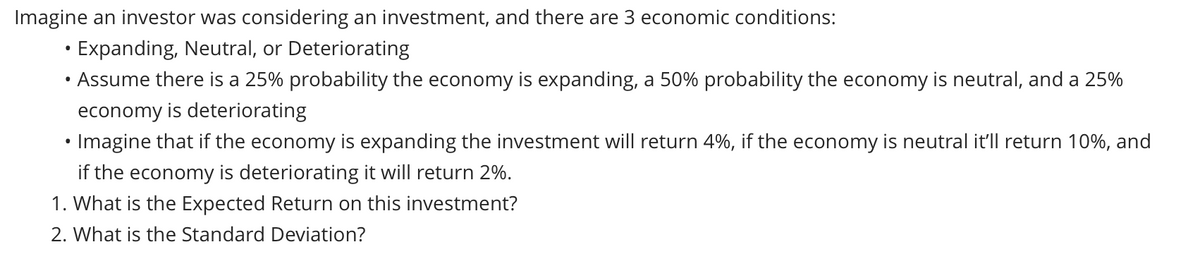 Imagine an investor was considering an investment, and there are 3 economic conditions:
Expanding, Neutral, or Deteriorating
Assume there is a 25% probability the economy is expanding, a 50% probability the economy is neutral, and a 25%
economy is deteriorating
• Imagine that if the economy is expanding the investment will return 4%, if the economy is neutral it'll return 10%, and
if the economy is deteriorating it will return 2%.
1. What is the Expected Return on this investment?
2. What is the Standard Deviation?