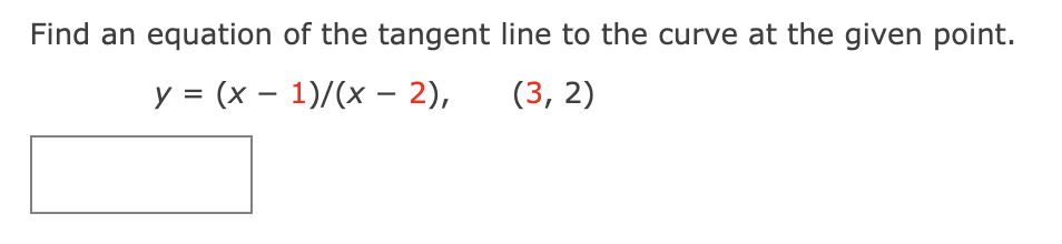 # Finding the Equation of a Tangent Line to a Curve

## Problem Statement

Find an equation of the tangent line to the curve at the given point.

\[ y = \frac{(x - 1)}{(x - 2)} \quad \text{at} \quad (3, 2) \]

Below the text, a blank rectangle is shown, indicating where additional explanations, calculations, or graphical representations can be added.

---

### Solution Steps

1. **Identify the given function and point:**
   - Function: \( y = \frac{(x - 1)}{(x - 2)} \)
   - Point: \( (3, 2) \)

2. **Find the derivative \( y' \) of the function to get the slope of the tangent line at the given point.**

3. **Evaluate the derivative at \( x = 3 \) to find the slope of the tangent line.**

4. **Use the point-slope form of the equation of a line:**
   - Point-slope form: \( y - y_1 = m(x - x_1) \)
   - Where \( (x_1, y_1) \) is the given point and \( m \) is the slope.

5. **Substitute the values into the point-slope form to find the equation of the tangent line.**

---

This page provides a step-by-step approach to solve for the equation of the tangent line to the given curve at a specific point, including the necessary differentiation and substitution steps.