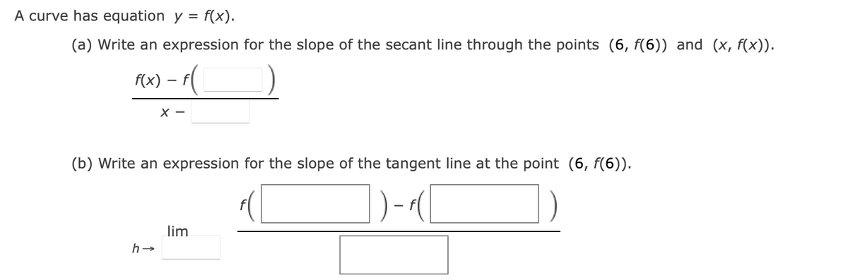 A curve has equation y = f(x).
(a) Write an expression for the slope of the secant line through the points (6, f(6)) and (x, f(x)).
f(x) - f
X-
(b) Write an expression for the slope of the tangent line at the point (6, f(6)).
h→
lim